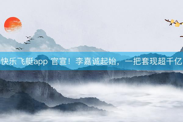 快乐飞艇app 官宣！李嘉诚起始，一把套现超千亿