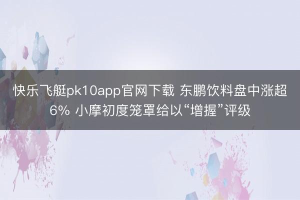 快乐飞艇pk10app官网下载 东鹏饮料盘中涨超6% 小摩初度笼罩给以“增握”评级