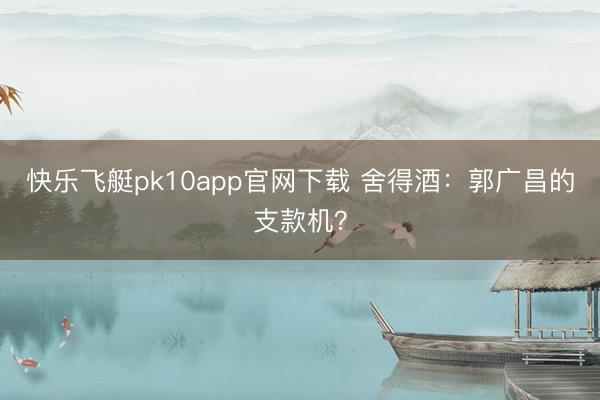 快乐飞艇pk10app官网下载 舍得酒：郭广昌的支款机？