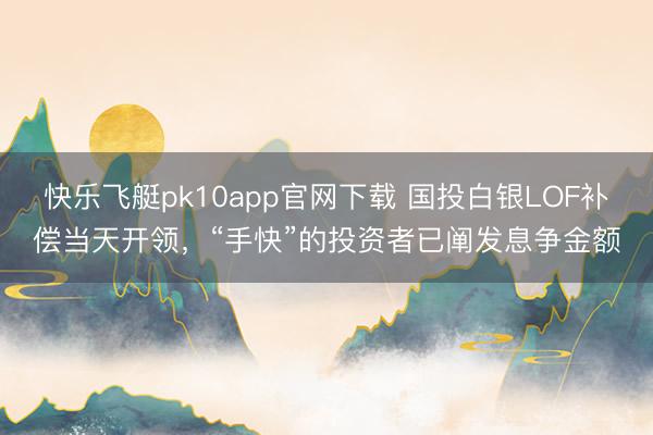 快乐飞艇pk10app官网下载 国投白银LOF补偿当天开领，“手快”的投资者已阐发息争金额