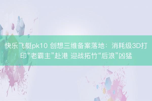 快乐飞艇pk10 创想三维备案落地：消耗级3D打印“老霸主”赴港 迎战拓竹“后浪”凶猛