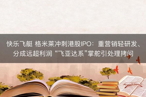 快乐飞艇 格米莱冲刺港股IPO：重营销轻研发、分成远超利润 “飞亚达系”掌舵引处理拷问