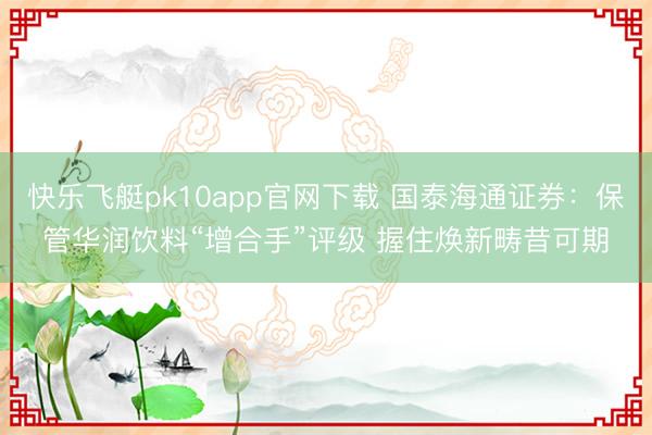 快乐飞艇pk10app官网下载 国泰海通证券：保管华润饮料“增合手”评级 握住焕新畴昔可期