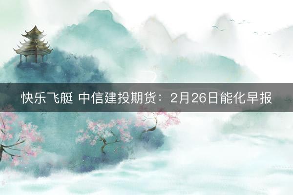 快乐飞艇 中信建投期货：2月26日能化早报