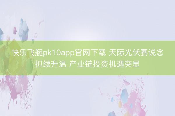 快乐飞艇pk10app官网下载 天际光伏赛说念抓续升温 产业链投资机遇突显