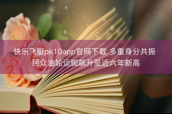 快乐飞艇pk10app官网下载 多重身分共振 民众油轮运脚飙升至近六年新高