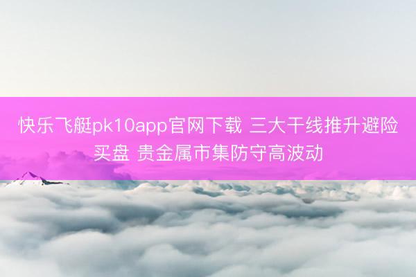 快乐飞艇pk10app官网下载 三大干线推升避险买盘 贵金属市集防守高波动