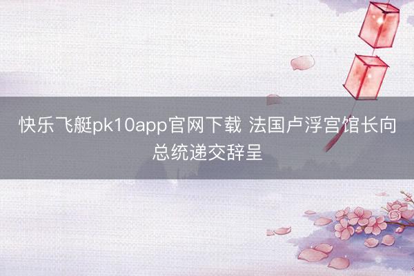 快乐飞艇pk10app官网下载 法国卢浮宫馆长向总统递交辞呈