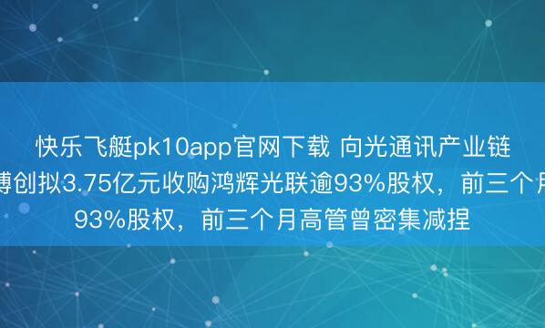 快乐飞艇pk10app官网下载 向光通讯产业链上游拓展!长芯博创拟3.75亿元收购鸿辉光联逾93%股权,前三个月高管曾密集减捏