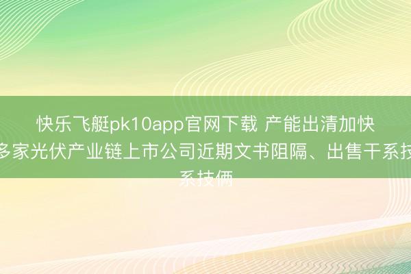 快乐飞艇pk10app官网下载 产能出清加快，多家光伏产业链上市公司近期文书阻隔、出售干系技俩
