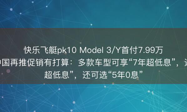 快乐飞艇pk10 Model 3/Y首付7.99万元起!特斯拉中国再推促销有打算:多款车型可享“7年超低息”,还可选“5年0息”