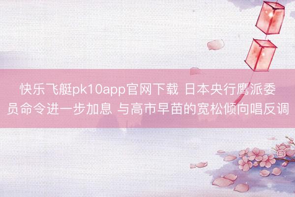 快乐飞艇pk10app官网下载 日本央行鹰派委员命令进一步加息 与高市早苗的宽松倾向唱反调