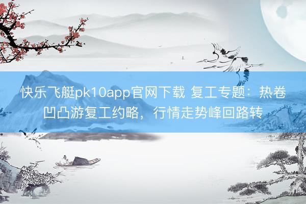 快乐飞艇pk10app官网下载 复工专题：热卷凹凸游复工约略，行情走势峰回路转
