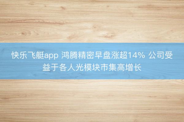 快乐飞艇app 鸿腾精密早盘涨超14% 公司受益于各人光模块市集高增长