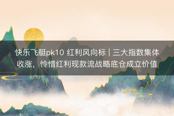 快乐飞艇pk10 红利风向标 | 三大指数集体收涨，怜惜红利现款流战略底仓成立价值