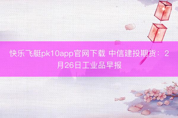 快乐飞艇pk10app官网下载 中信建投期货:2月26日工业品早报