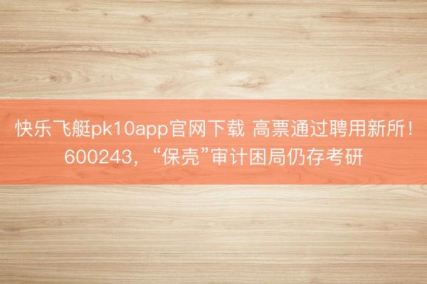 快乐飞艇pk10app官网下载 高票通过聘用新所！600243，“保壳”审计困局仍存考研