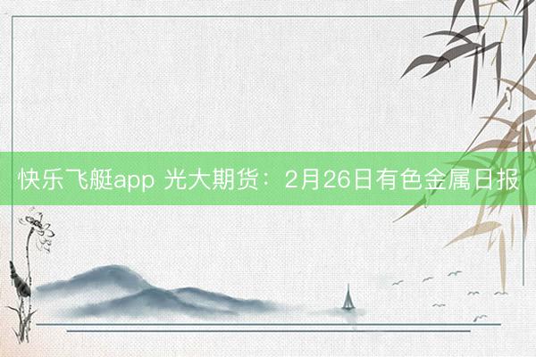 快乐飞艇app 光大期货：2月26日有色金属日报
