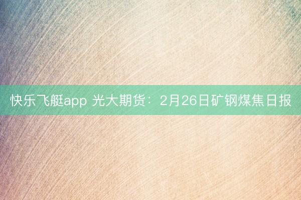 快乐飞艇app 光大期货:2月26日矿钢煤焦日报