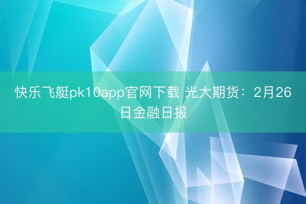 快乐飞艇pk10app官网下载 光大期货：2月26日金融日报