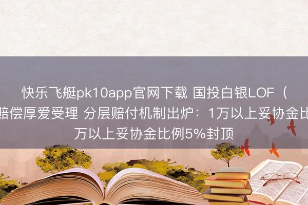 快乐飞艇pk10app官网下载 国投白银LOF（161226）赔偿厚爱受理 分层赔付机制出炉：1万以上妥协金比例5%封顶
