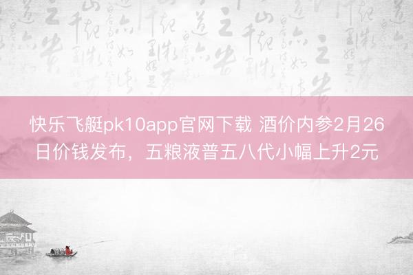 快乐飞艇pk10app官网下载 酒价内参2月26日价钱发布，五粮液普五八代小幅上升2元