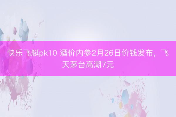 快乐飞艇pk10 酒价内参2月26日价钱发布，飞天茅台高潮7元