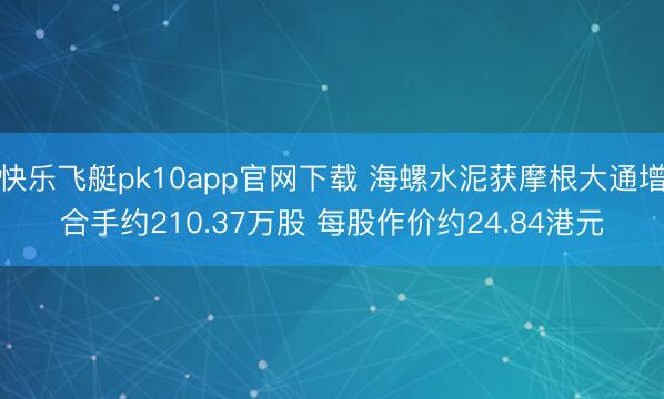 快乐飞艇pk10app官网下载 海螺水泥获摩根大通增合手约210.37万股 每股作价约24.84港元