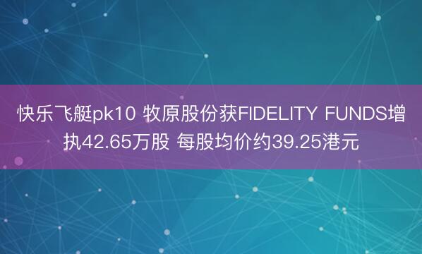 快乐飞艇pk10 牧原股份获FIDELITY FUNDS增执42.65万股 每股均价约39.25港元
