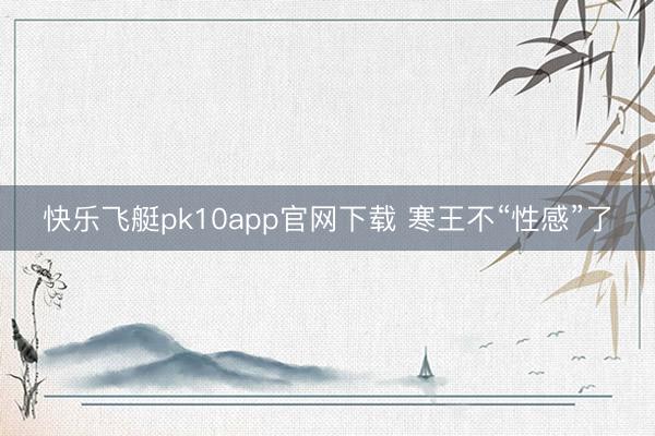 快乐飞艇pk10app官网下载 寒王不“性感”了