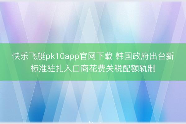 快乐飞艇pk10app官网下载 韩国政府出台新标准驻扎入口商花费关税配额轨制