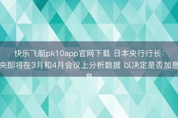 快乐飞艇pk10app官网下载 日本央行行长:央即将在3月和4月会议上分析数据 以决定是否加息