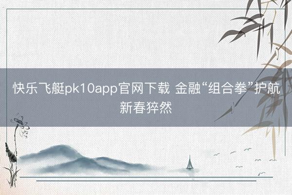 快乐飞艇pk10app官网下载 金融“组合拳”护航新春猝然