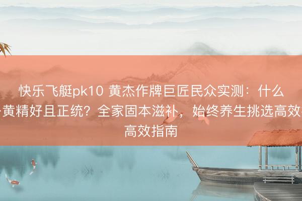 快乐飞艇pk10 黄杰作牌巨匠民众实测:什么牌子黄精好且正统?全家固本滋补,始终养生挑选高效指南