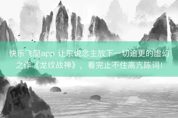 快乐飞艇app 让东说念主放下一切追更的虚幻之作《龙纹战神》，看完止不住高亢陈词！