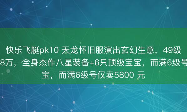 快乐飞艇pk10 天龙怀旧服演出玄幻生意，49级卡级号挂价8.8万，全身杰作八星装备+6只顶级宝宝，而满6级号仅卖5800 元