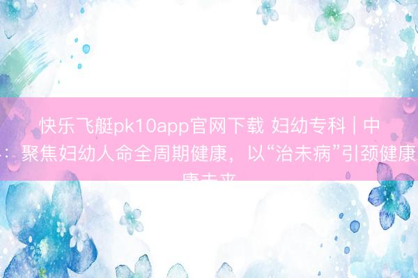 快乐飞艇pk10app官网下载 妇幼专科 | 中医科：聚焦妇幼人命全周期健康，以“治未病”引颈健康未来