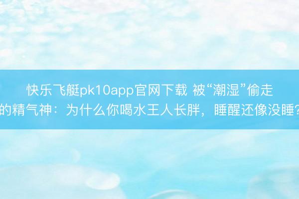 快乐飞艇pk10app官网下载 被“潮湿”偷走的精气神:为什么你喝水王人长胖,睡醒还像没睡?