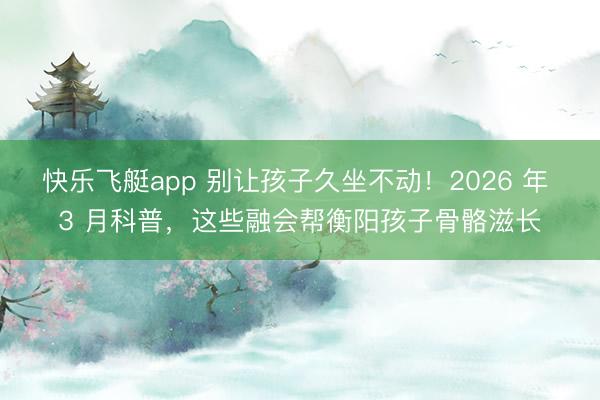 快乐飞艇app 别让孩子久坐不动！2026 年 3 月科普，这些融会帮衡阳孩子骨骼滋长