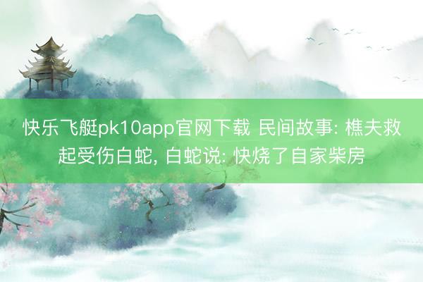 快乐飞艇pk10app官网下载 民间故事: 樵夫救起受伤白蛇， 白蛇说: 快烧了自家柴房
